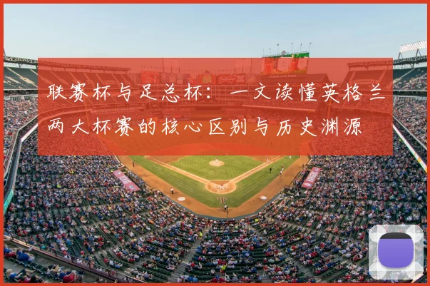 联赛杯与足总杯：一文读懂英格兰两大杯赛的核心区别与历史渊源