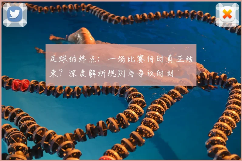 足球的终点：一场比赛何时真正结束？深度解析规则与争议时刻