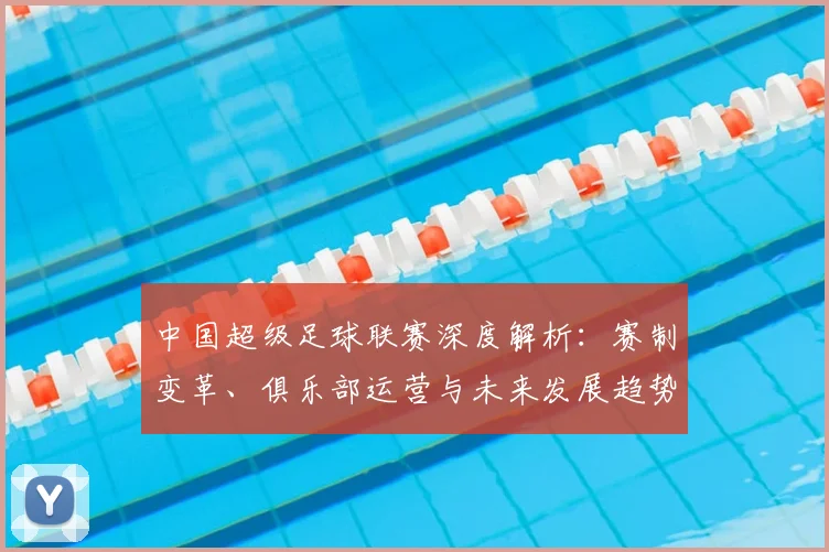 中国超级足球联赛深度解析：赛制变革、俱乐部运营与未来发展趋势