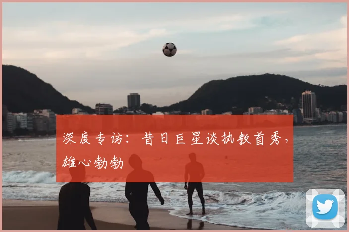 深度专访：昔日巨星谈执教首秀，雄心勃勃